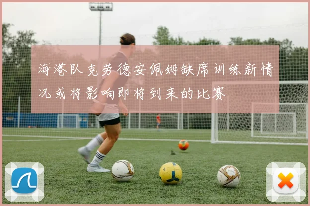 海港队克劳德安佩姆缺席训练新情况或将影响即将到来的比赛
