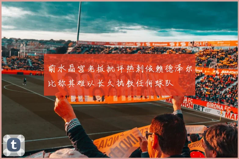 前水晶宫老板批评热刺依赖德泽尔比称其难以长久执教任何球队