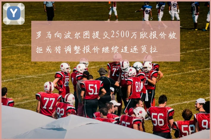 罗马向波尔图提交2500万欧报价被拒或将调整报价继续追逐莫拉