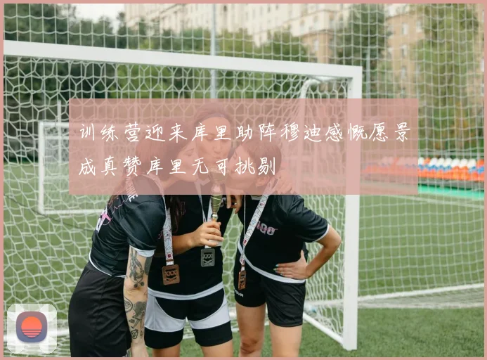 训练营迎来库里助阵穆迪感慨愿景成真赞库里无可挑剔