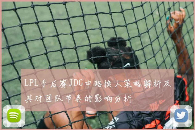 LPL季后赛JDG中路换人策略解析及其对团队节奏的影响分析