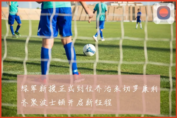 绿军新援正式到位乔治米切罗康利齐聚波士顿开启新征程